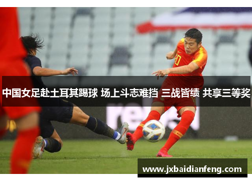 中国女足赴土耳其踢球 场上斗志难挡 三战皆绩 共享三等奖