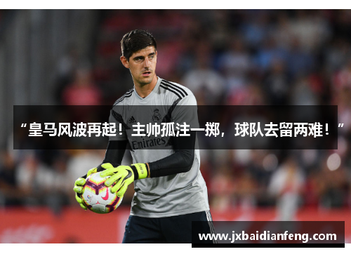 “皇马风波再起！主帅孤注一掷，球队去留两难！”